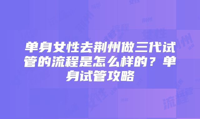 单身女性去荆州做三代试管的流程是怎么样的？单身试管攻略