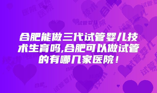 合肥能做三代试管婴儿技术生育吗,合肥可以做试管的有哪几家医院！