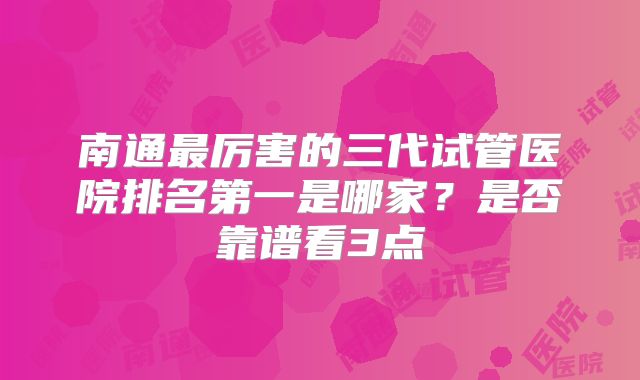 南通最厉害的三代试管医院排名第一是哪家？是否靠谱看3点