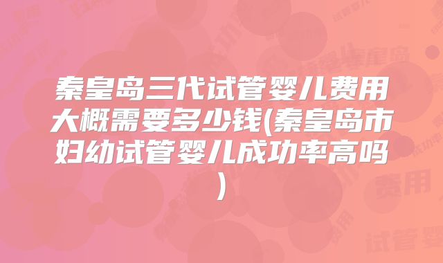 秦皇岛三代试管婴儿费用大概需要多少钱(秦皇岛市妇幼试管婴儿成功率高吗)