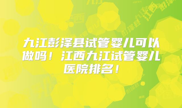 九江彭泽县试管婴儿可以做吗！江西九江试管婴儿医院排名！