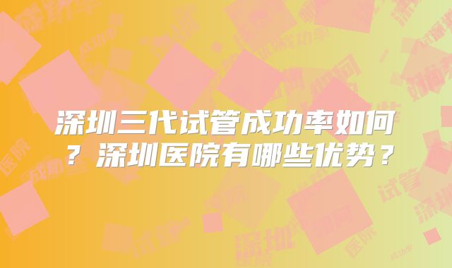 深圳三代试管成功率如何？深圳医院有哪些优势？