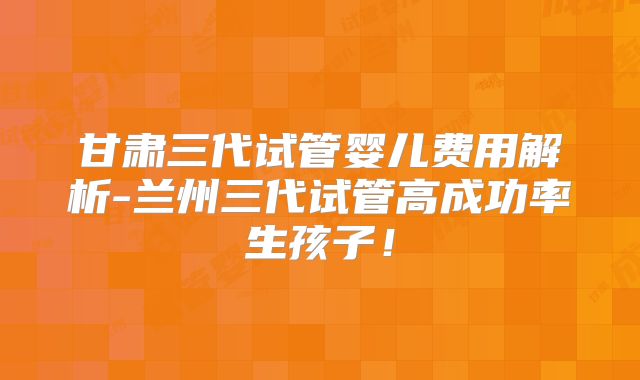 甘肃三代试管婴儿费用解析-兰州三代试管高成功率生孩子！