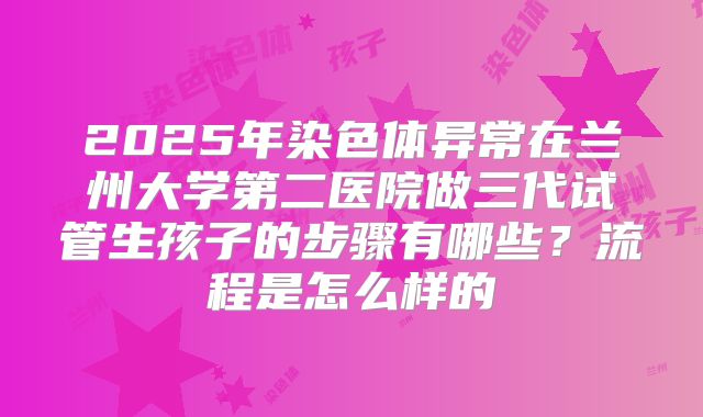 2025年染色体异常在兰州大学第二医院做三代试管生孩子的步骤有哪些?流程是怎么样的