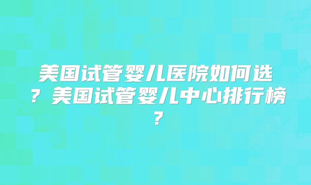 美国试管婴儿医院如何选？美国试管婴儿中心排行榜？