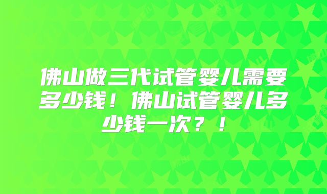 佛山做三代试管婴儿需要多少钱！佛山试管婴儿多少钱一次？！