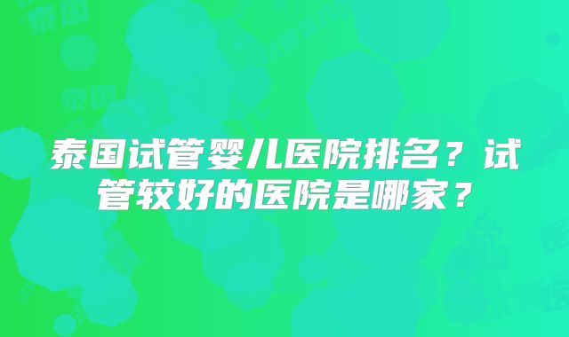 泰国试管婴儿医院排名？试管较好的医院是哪家？