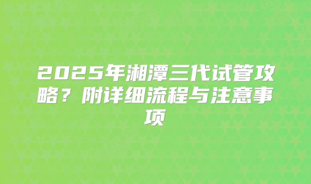 2025年湘潭三代试管攻略？附详细流程与注意事项