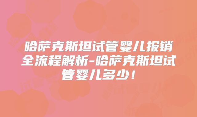 哈萨克斯坦试管婴儿报销全流程解析-哈萨克斯坦试管婴儿多少！