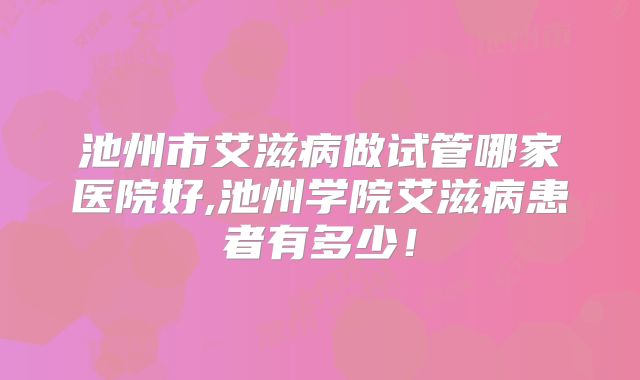 池州市艾滋病做试管哪家医院好,池州学院艾滋病患者有多少!