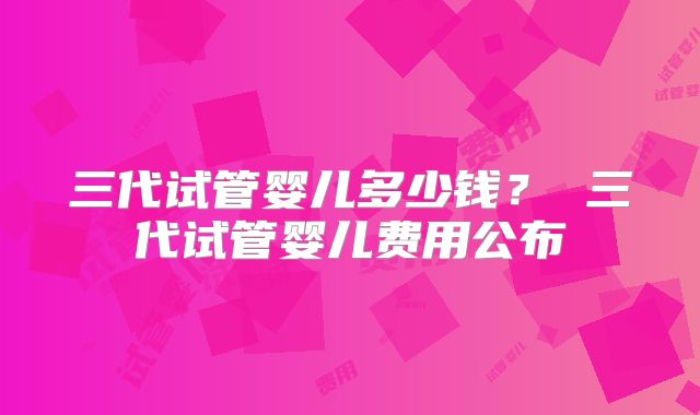 三代试管婴儿多少钱？ 三代试管婴儿费用公布