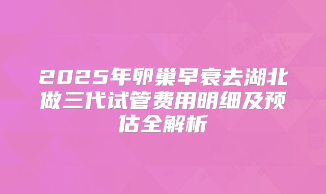 2025年卵巢早衰去湖北做三代试管费用明细及预估全解析