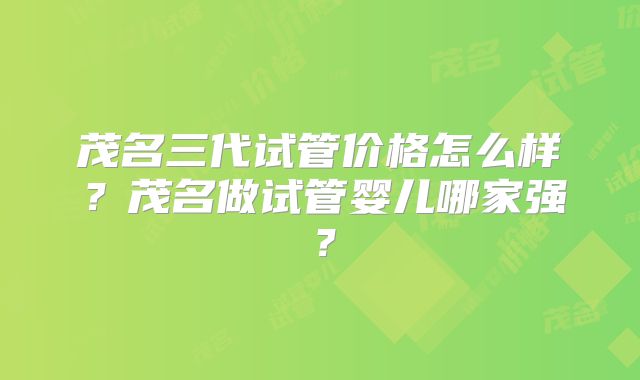 茂名三代试管价格怎么样？茂名做试管婴儿哪家强？