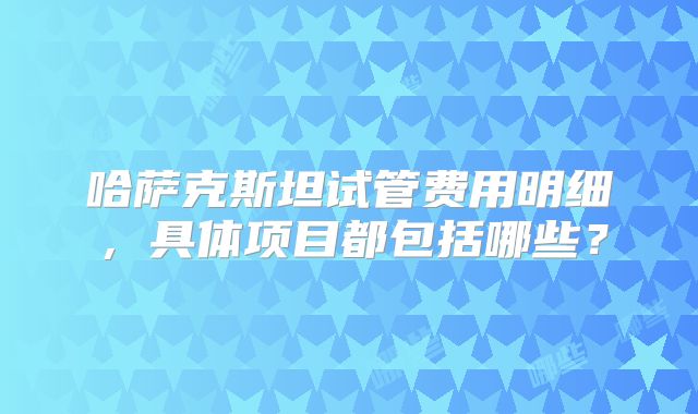 哈萨克斯坦试管费用明细，具体项目都包括哪些？