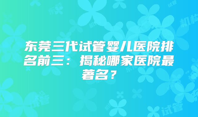 东莞三代试管婴儿医院排名前三:揭秘哪家医院最著名?