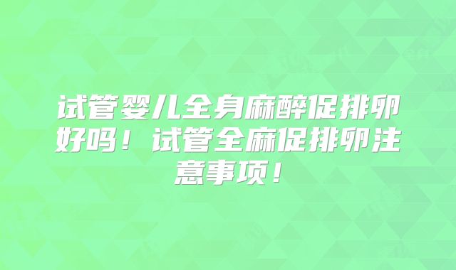 试管婴儿全身麻醉促排卵好吗！试管全麻促排卵注意事项！