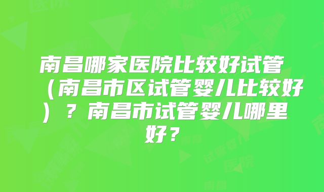 南昌哪家医院比较好试管（南昌市区试管婴儿比较好）？南昌市试管婴儿哪里好？
