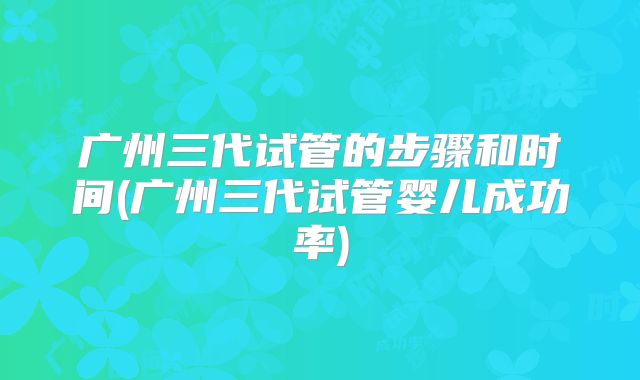 广州三代试管的步骤和时间(广州三代试管婴儿成功率)