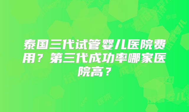 泰国三代试管婴儿医院费用?第三代成功率哪家医院高?