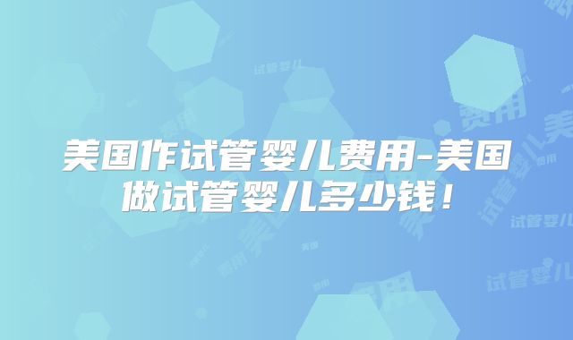 美国作试管婴儿费用-美国做试管婴儿多少钱！