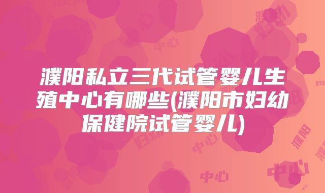 濮阳私立三代试管婴儿生殖中心有哪些(濮阳市妇幼保健院试管婴儿)