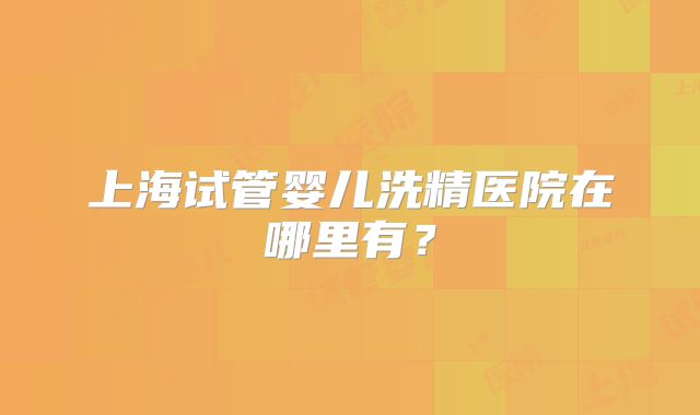 上海试管婴儿洗精医院在哪里有?