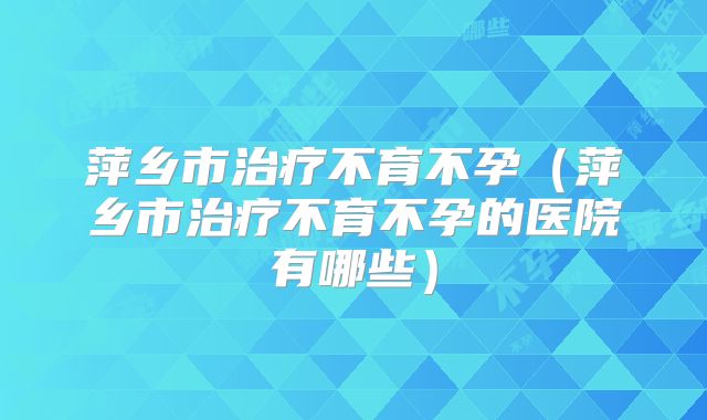 萍乡市治疗不育不孕(萍乡市治疗不育不孕的医院有哪些)