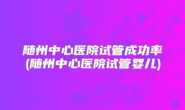 随州中心医院试管成功率(随州中心医院试管婴儿)