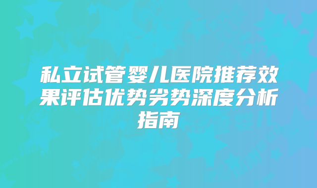 私立试管婴儿医院推荐效果评估优势劣势深度分析指南