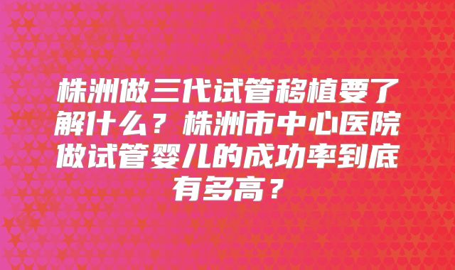 株洲做三代试管移植要了解什么？株洲市中心医院做试管婴儿的成功率到底有多高？