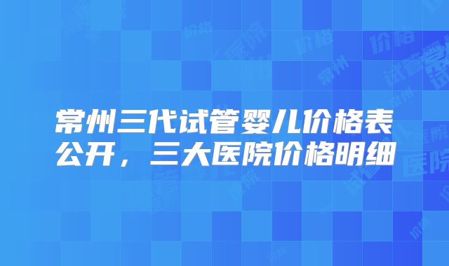 常州三代试管婴儿价格表公开，三大医院价格明细