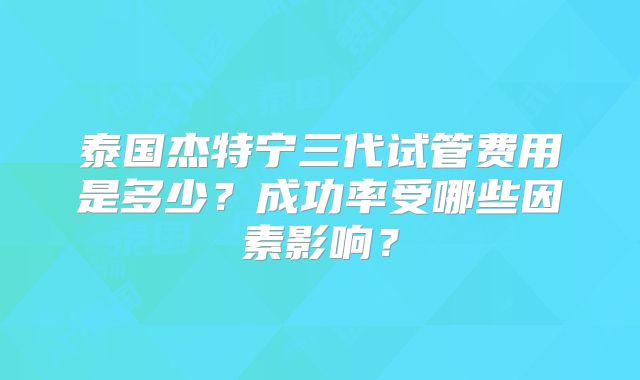 泰国杰特宁三代试管费用是多少？成功率受哪些因素影响？