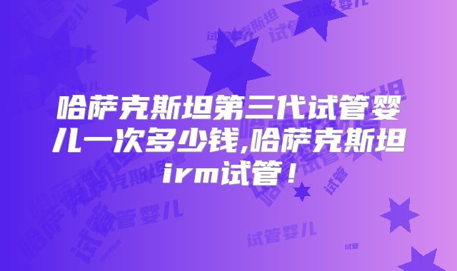 哈萨克斯坦第三代试管婴儿一次多少钱,哈萨克斯坦irm试管!