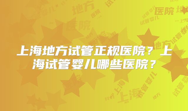 上海地方试管正规医院？上海试管婴儿哪些医院？