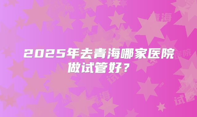 2025年去青海哪家医院做试管好？