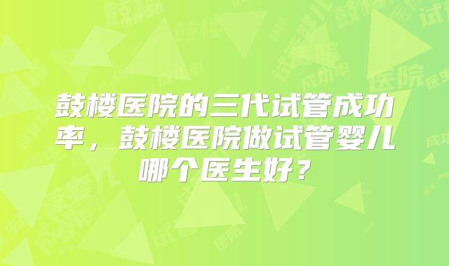 鼓楼医院的三代试管成功率,鼓楼医院做试管婴儿哪个医生好?
