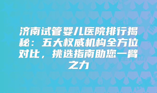 济南试管婴儿医院排行揭秘：五大权威机构全方位对比，挑选指南助您一臂之力