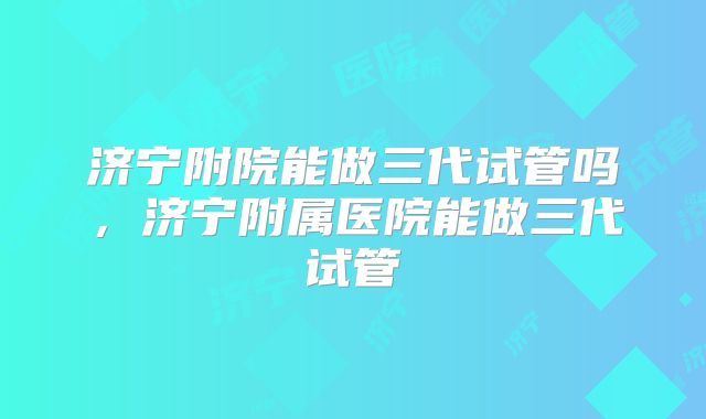 济宁附院能做三代试管吗,济宁附属医院能做三代试管