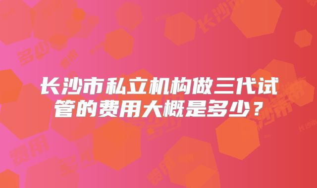 长沙市私立机构做三代试管的费用大概是多少?