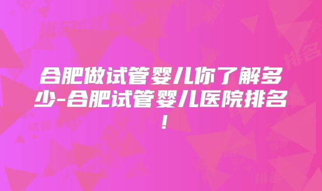 合肥做试管婴儿你了解多少-合肥试管婴儿医院排名！