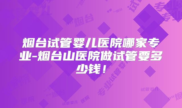 烟台试管婴儿医院哪家专业-烟台山医院做试管要多少钱!