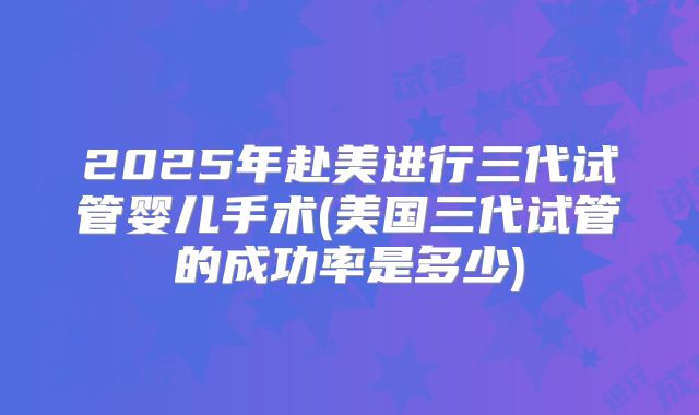 2025年赴美进行三代试管婴儿手术(美国三代试管的成功率是多少)