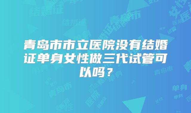 青岛市市立医院没有结婚证单身女性做三代试管可以吗？