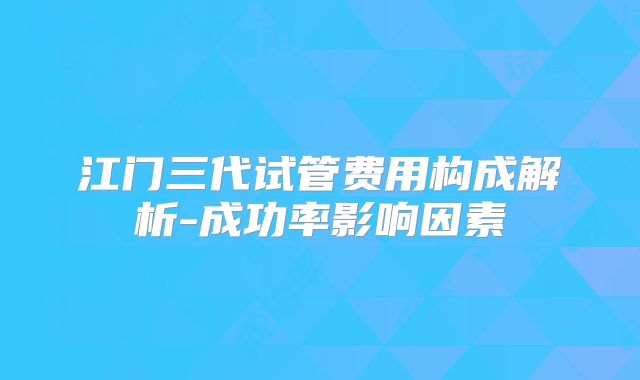 江门三代试管费用构成解析-成功率影响因素
