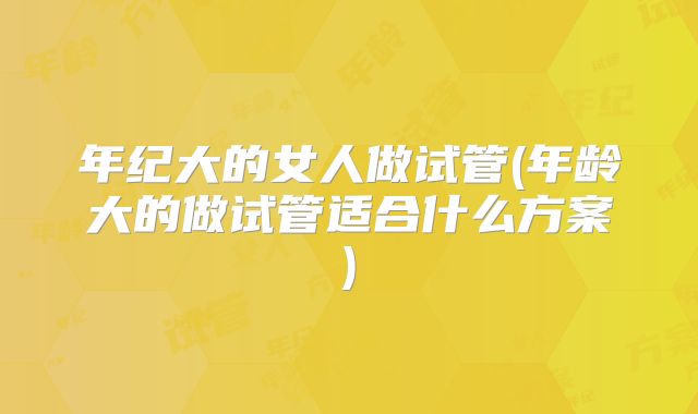 年纪大的女人做试管(年龄大的做试管适合什么方案)
