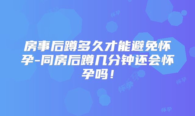 房事后蹲多久才能避免怀孕-同房后蹲几分钟还会怀孕吗！