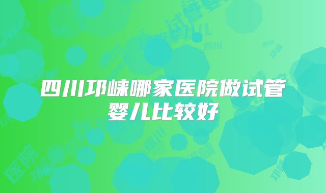 四川邛崃哪家医院做试管婴儿比较好