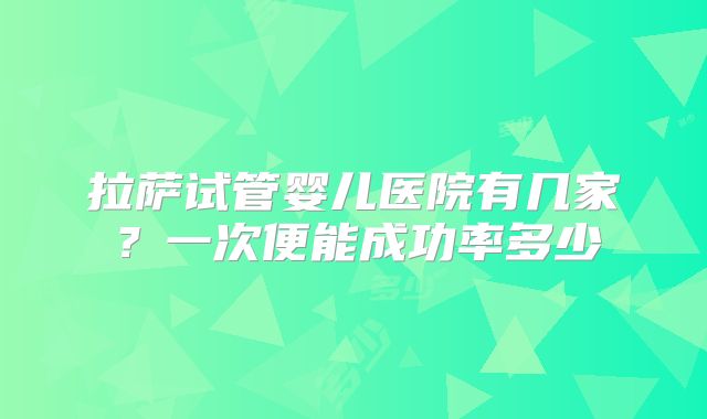 拉萨试管婴儿医院有几家？一次便能成功率多少