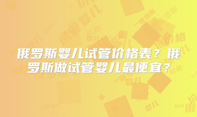 俄罗斯婴儿试管价格表?俄罗斯做试管婴儿最便宜?