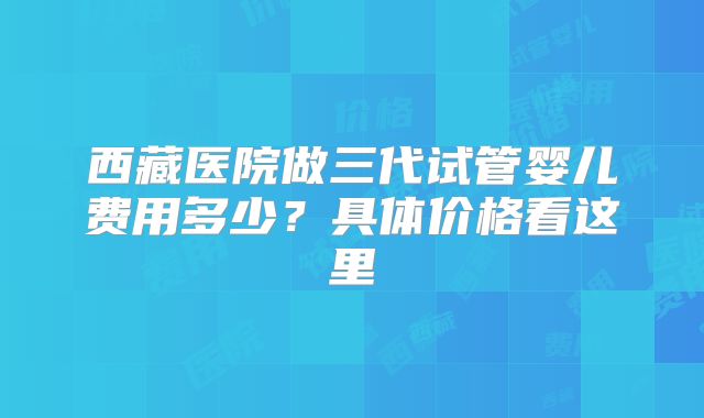 西藏医院做三代试管婴儿费用多少？具体价格看这里